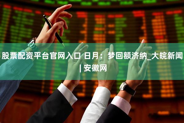 股票配资平台官网入口 日月：梦回额济纳_大皖新闻 | 安徽网