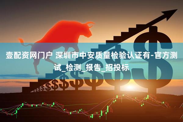 壹配资网门户 深圳市中安质量检验认证有-官方测试_检测_报告_招投标