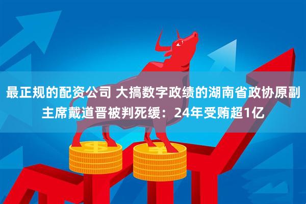 最正规的配资公司 大搞数字政绩的湖南省政协原副主席戴道晋被判死缓：24年受贿超1亿