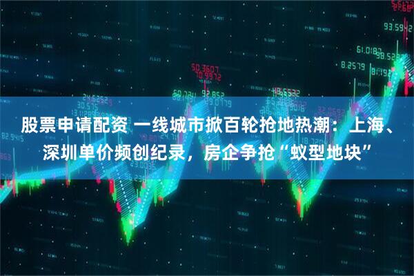 股票申请配资 一线城市掀百轮抢地热潮：上海、深圳单价频创纪录，房企争抢“蚁型地块”