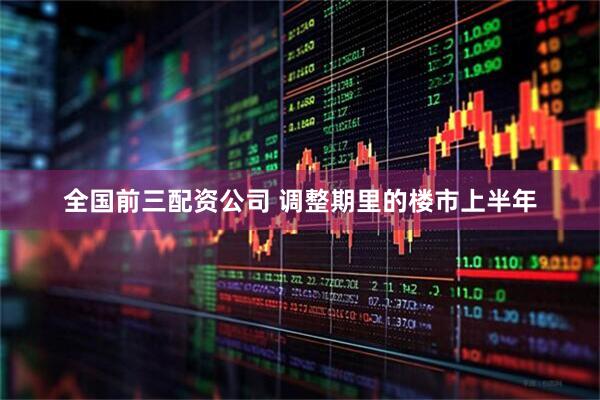 全国前三配资公司 调整期里的楼市上半年