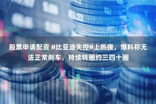 股票申请配资 #比亚迪失控#上热搜，爆料称无法正常刹车，持续转圈约三四十圈
