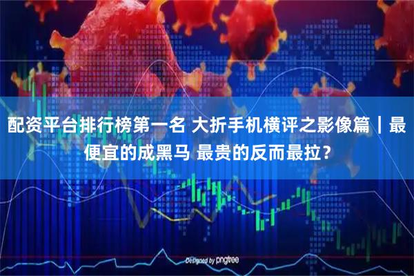 配资平台排行榜第一名 大折手机横评之影像篇｜最便宜的成黑马 最贵的反而最拉？