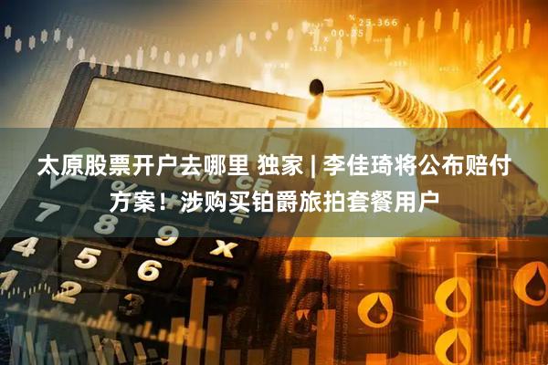 太原股票开户去哪里 独家 | 李佳琦将公布赔付方案！涉购买铂爵旅拍套餐用户