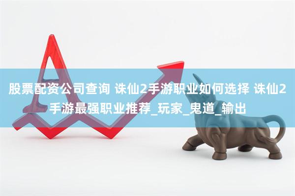 股票配资公司查询 诛仙2手游职业如何选择 诛仙2手游最强职业推荐_玩家_鬼道_输出