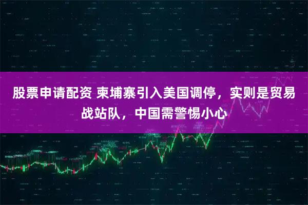 股票申请配资 柬埔寨引入美国调停，实则是贸易战站队，中国需警惕小心