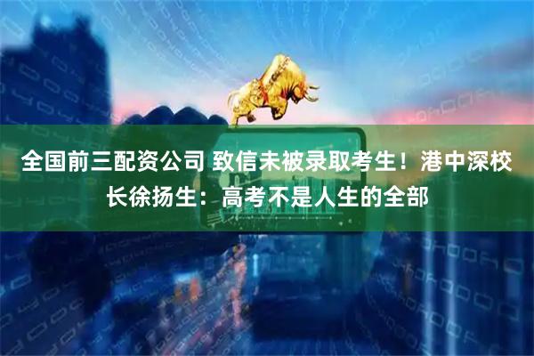 全国前三配资公司 致信未被录取考生！港中深校长徐扬生：高考不是人生的全部