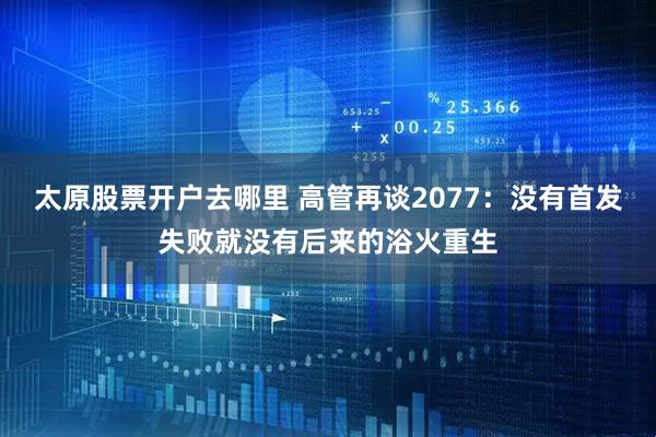 太原股票开户去哪里 高管再谈2077：没有首发失败就没有后来的浴火重生
