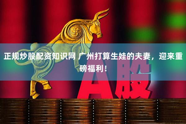 正规炒股配资知识网 广州打算生娃的夫妻，迎来重磅福利！