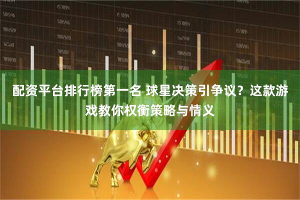 配资平台排行榜第一名 球星决策引争议？这款游戏教你权衡策略与情义