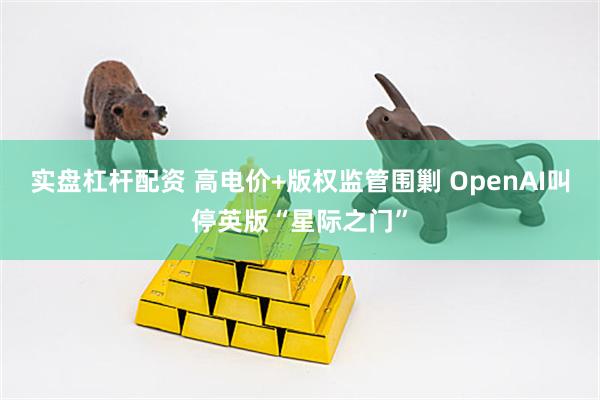 实盘杠杆配资 高电价+版权监管围剿 OpenAI叫停英版“星际之门”